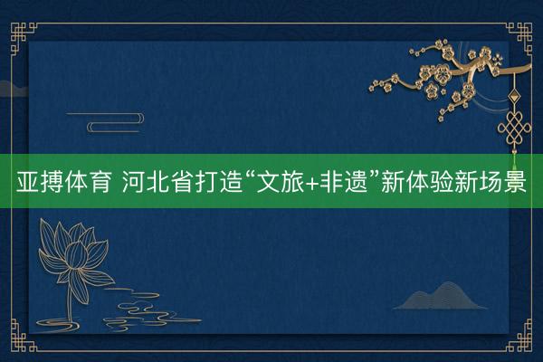 亚搏体育 河北省打造“文旅+非遗”新体验新场景