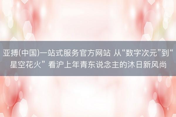 亚搏(中国)一站式服务官方网站 从“数字次元”到“星空花火” 看沪上年青东说念主的沐日新风尚