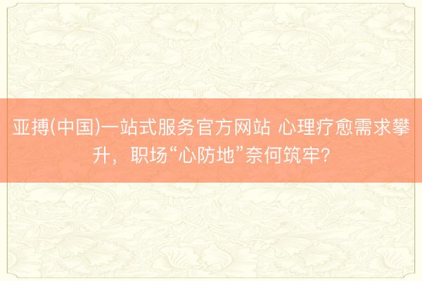 亚搏(中国)一站式服务官方网站 心理疗愈需求攀升，职场“心防地”奈何筑牢？