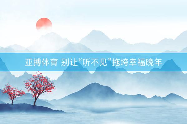 亚搏体育 别让“听不见”拖垮幸福晚年