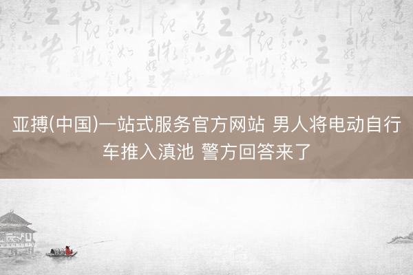 亚搏(中国)一站式服务官方网站 男人将电动自行车推入滇池 警方回答来了