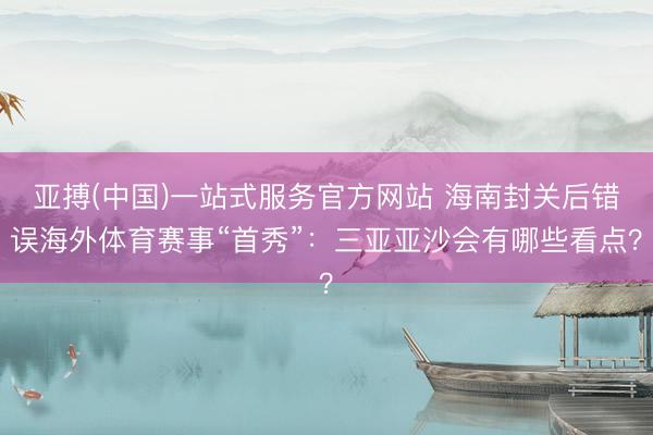 亚搏(中国)一站式服务官方网站 海南封关后错误海外体育赛事“首秀”:三亚亚沙会有哪些看点?