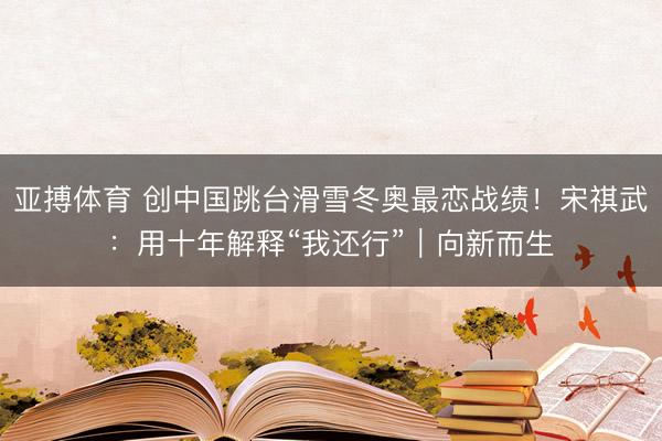 亚搏体育 创中国跳台滑雪冬奥最恋战绩！宋祺武：用十年解释“我还行”｜向新而生
