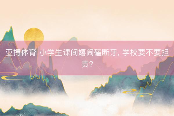 亚搏体育 小学生课间嬉闹磕断牙， 学校要不要担责?