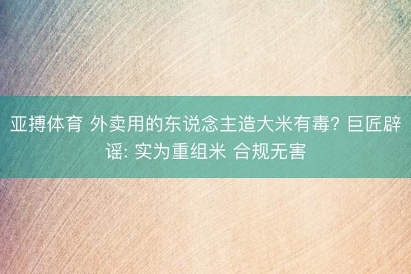 亚搏体育 外卖用的东说念主造大米有毒? 巨匠辟谣: 实为重组米 合规无害