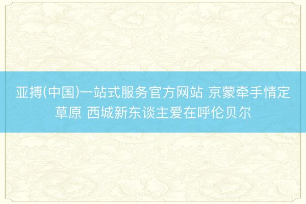 亚搏(中国)一站式服务官方网站 京蒙牵手情定草原 西城新东谈主爱在呼伦贝尔