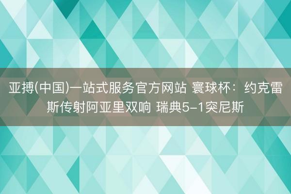 亚搏(中国)一站式服务官方网站 寰球杯：约克雷斯传射阿亚里双响 瑞典5-1突尼斯