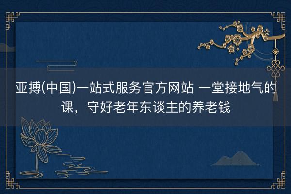 亚搏(中国)一站式服务官方网站 一堂接地气的课，守好老年东谈主的养老钱