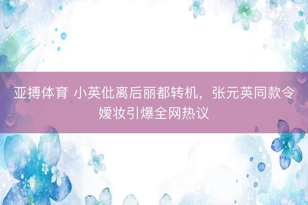 亚搏体育 小英仳离后丽都转机，张元英同款令嫒妆引爆全网热议