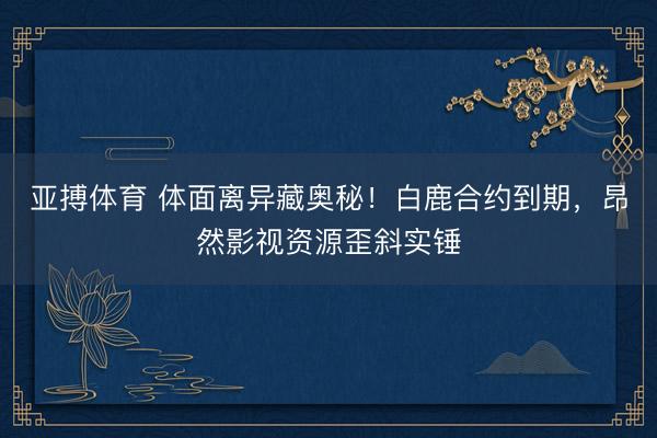 亚搏体育 体面离异藏奥秘！白鹿合约到期，昂然影视资源歪斜实锤