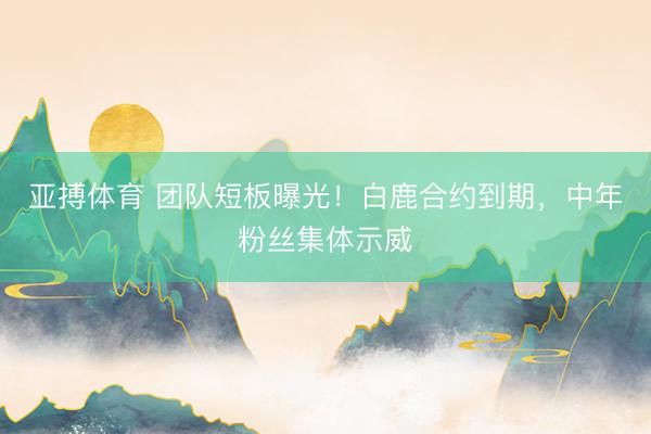 亚搏体育 团队短板曝光！白鹿合约到期，中年粉丝集体示威