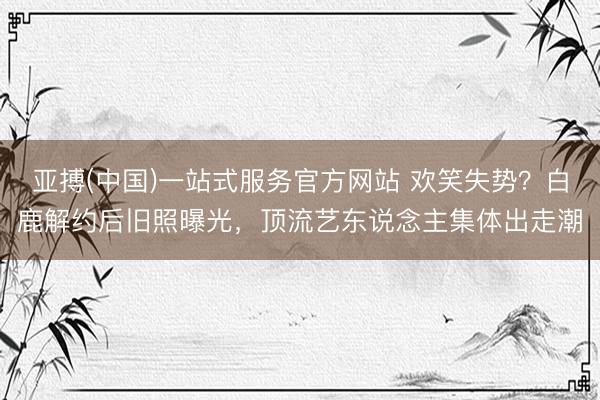 亚搏(中国)一站式服务官方网站 欢笑失势？白鹿解约后旧照曝光，顶流艺东说念主集体出走潮