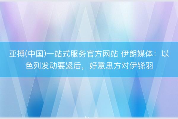 亚搏(中国)一站式服务官方网站 伊朗媒体：以色列发动要紧后，好意思方对伊铩羽
