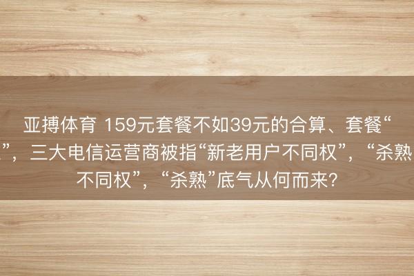 亚搏体育 159元套餐不如39元的合算、套餐“升级容易降费难”，三大电信运营商被指“新老用户不同权”，“杀熟”底气从何而来？