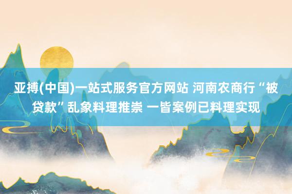 亚搏(中国)一站式服务官方网站 河南农商行“被贷款”乱象料理推崇 一皆案例已料理实现