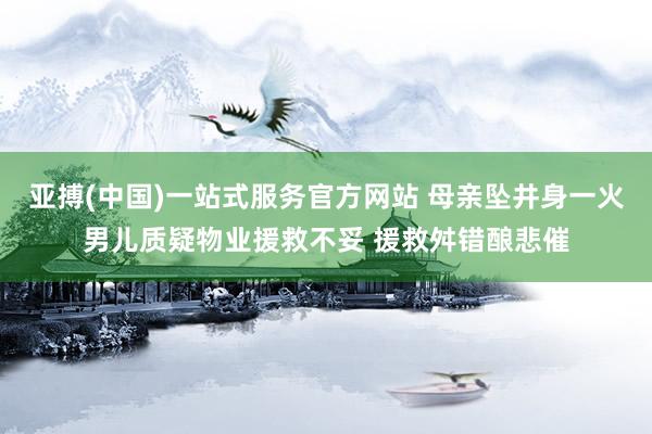 亚搏(中国)一站式服务官方网站 母亲坠井身一火男儿质疑物业援救不妥 援救舛错酿悲催