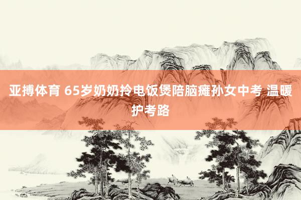 亚搏体育 65岁奶奶拎电饭煲陪脑瘫孙女中考 温暖护考路