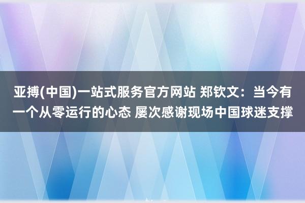 亚搏(中国)一站式服务官方网站 郑钦文：当今有一个从零运行的心态 屡次感谢现场中国球迷支撑