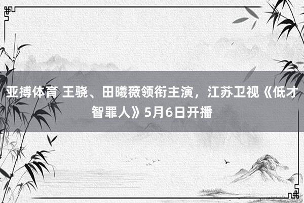 亚搏体育 王骁、田曦薇领衔主演，江苏卫视《低才智罪人》5月6日开播