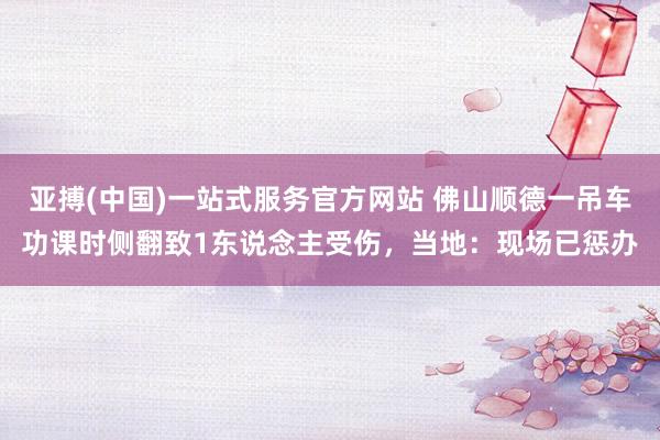 亚搏(中国)一站式服务官方网站 佛山顺德一吊车功课时侧翻致1东说念主受伤，当地：现场已惩办