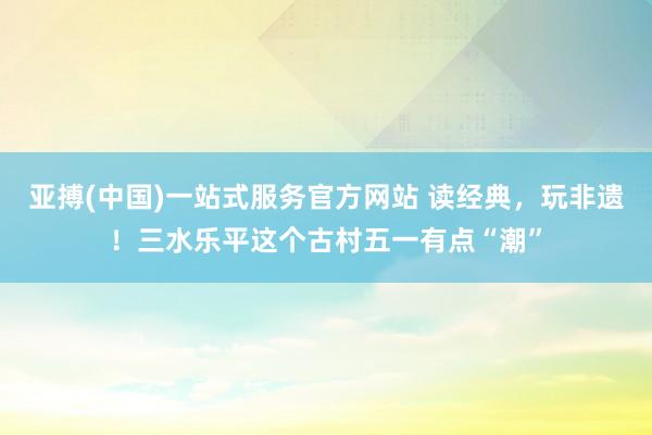 亚搏(中国)一站式服务官方网站 读经典，玩非遗！三水乐平这个古村五一有点“潮”