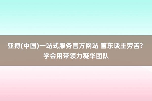 亚搏(中国)一站式服务官方网站 管东谈主劳苦? 学会用带领力凝华团队