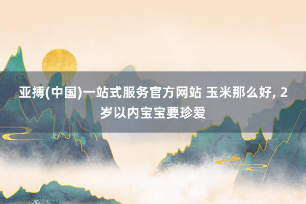 亚搏(中国)一站式服务官方网站 玉米那么好， 2岁以内宝宝要珍爱