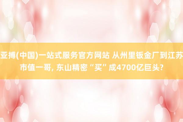 亚搏(中国)一站式服务官方网站 从州里钣金厂到江苏市值一哥， 东山精密“买”成4700亿巨头?