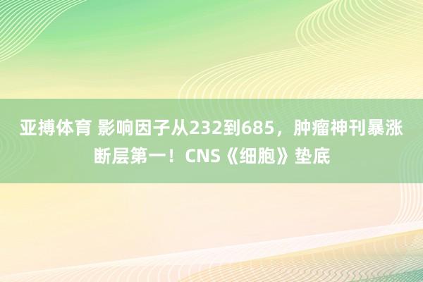 亚搏体育 影响因子从232到685，肿瘤神刊暴涨断层第一！CNS《细胞》垫底
