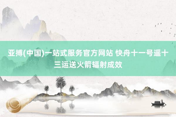 亚搏(中国)一站式服务官方网站 快舟十一号遥十三运送火箭辐射成效