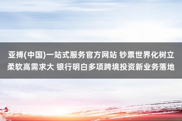 亚搏(中国)一站式服务官方网站 钞票世界化树立柔软高需求大 银行明白多项跨境投资新业务落地