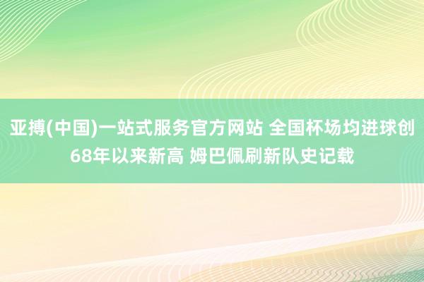 亚搏(中国)一站式服务官方网站 全国杯场均进球创68年以来新高 姆巴佩刷新队史记载