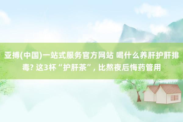 亚搏(中国)一站式服务官方网站 喝什么养肝护肝排毒? 这3杯“护肝茶”, 比熬夜后悔药管用