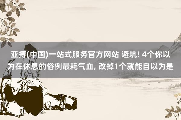亚搏(中国)一站式服务官方网站 避坑! 4个你以为在休息的俗例最耗气血, 改掉1个就能自以为是