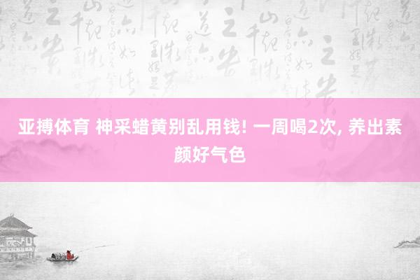 亚搏体育 神采蜡黄别乱用钱! 一周喝2次, 养出素颜好气色