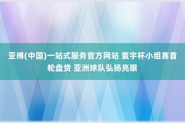 亚搏(中国)一站式服务官方网站 寰宇杯小组赛首轮盘货 亚洲球队弘扬亮眼