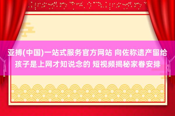 亚搏(中国)一站式服务官方网站 向佐称遗产留给孩子是上网才知说念的 短视频揭秘家眷安排